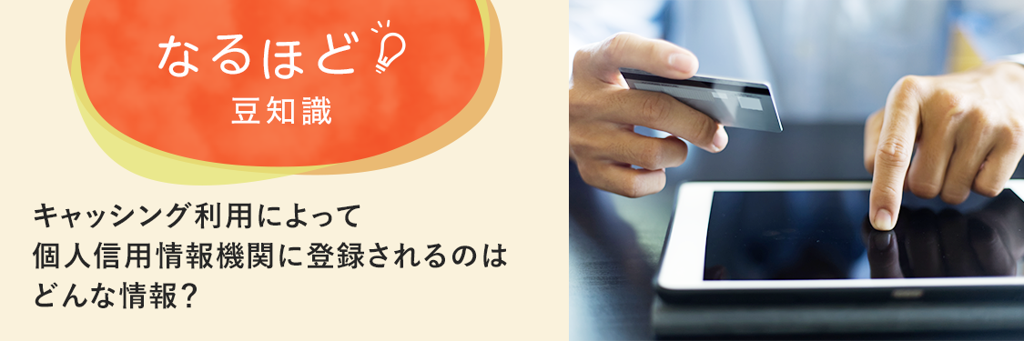 なるほど豆知識 キャッシング利用によって個人信用情報機関に登録されるのはどんな情報？
