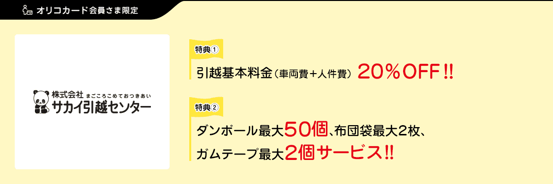 オリコカード会員さま限定 特典①：引越基本料金（車両費＋人件費）20％OFF！！ 特典②：ダンボール最大50個、布団袋最大2枚、ガムテープ最大2個サービス！