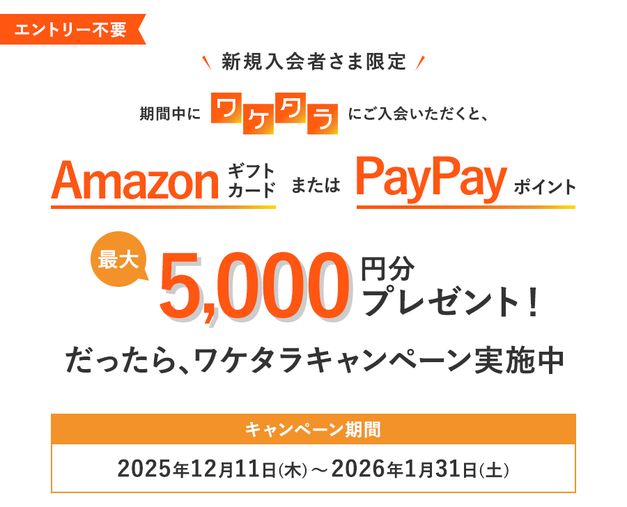 エントリー不要 新規入会者さま限定 期間中にワケタラにご入会いただくと、最大5,000円分のAmazonギフトカードまたは PayPayポイントプレゼント だったら、ワケタラキャンペーン実施中！キャンペーン期間：2025年12月11日（木）～2026年1月31日（土）