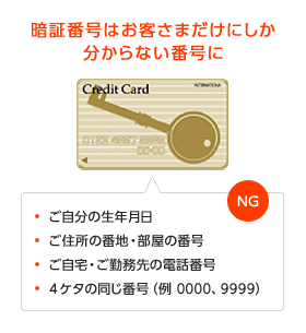 暗証番号はお客さまだけにしか分からない番号に。ご自分の生年月日、ご住所の番地・部屋の番号、ご自宅・ご勤務先の電話番号、4ケタの同じ番号（例 0000、9999）はNG