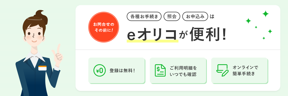 お問合せのその前に！ 各種お手続き 照会 お申込みはeオリコが便利！ 登録は無料！ ご利用明細をいつでも確認 オンラインで簡単手続き