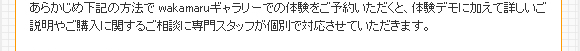 あらかじめ下記の方法で wakamaruギャラリーでの体験をご予約いただくと、体験デモに加えて詳しいご説明やご購入に関するご相談に専門スタッフが個別で対応させていただきます。
