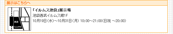 展示はこちらへ 「イルムス池袋」展示場 池袋西武イルムス館1F 10月19日(水)〜10月31日(月)10:00〜21:00(日祝〜20:00)