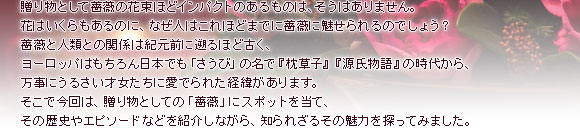 贈り物として薔薇の花束ほどインパクトのあるものは、そうはありません。花はいくらもあるのに、なぜ人はこれほどまでに薔薇に魅せられるのでしょう?薔薇と人類との関係は紀元前に遡るほど古く、ヨーロッパはもちろん日本でも「さうび」の名で『枕草子』『源氏物語』の時代から、万事にうるさい才女たちに愛でられた経緯があります。そこで今回は、贈り物としての「薔薇」にスポットを当て、その歴史やエピソードなどを紹介しながら、知られざるその魅力を探ってみました。