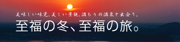 美味しい味覚、美しい景観、温もりの温泉と出会う。至福の冬、至福の旅。